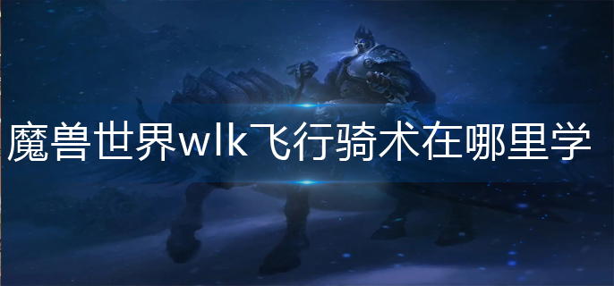 魔兽世界wlk飞行骑术在哪里学-wlk飞行骑术学习攻略