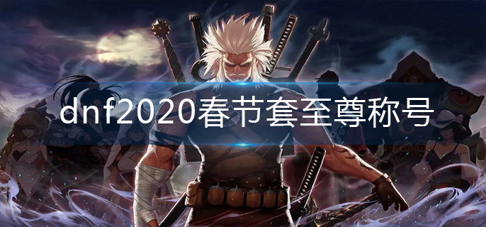 dnf2020春节套至尊称号怎么获得-2020春节套至尊称号获得方法